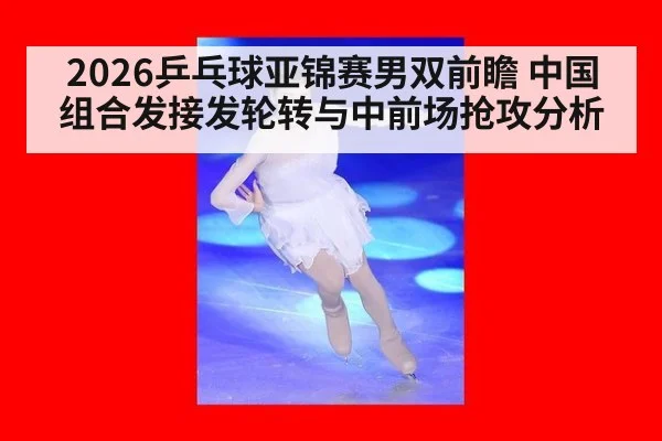 2026乒乓球亚锦赛男双前瞻 中国组合发接发轮转与中前场抢攻分析