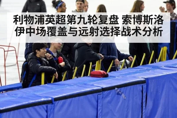 利物浦英超第九轮复盘 索博斯洛伊中场覆盖与远射选择战术分析